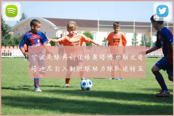 宁波足球再创佳绩奥塔博尔助攻奇塔迪尼打入制胜球助力球队逆转亚泰
