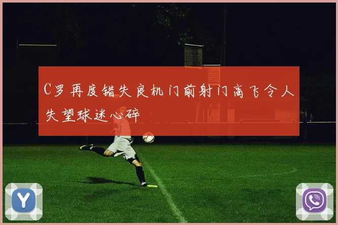 C罗再度错失良机门前射门高飞令人失望球迷心碎