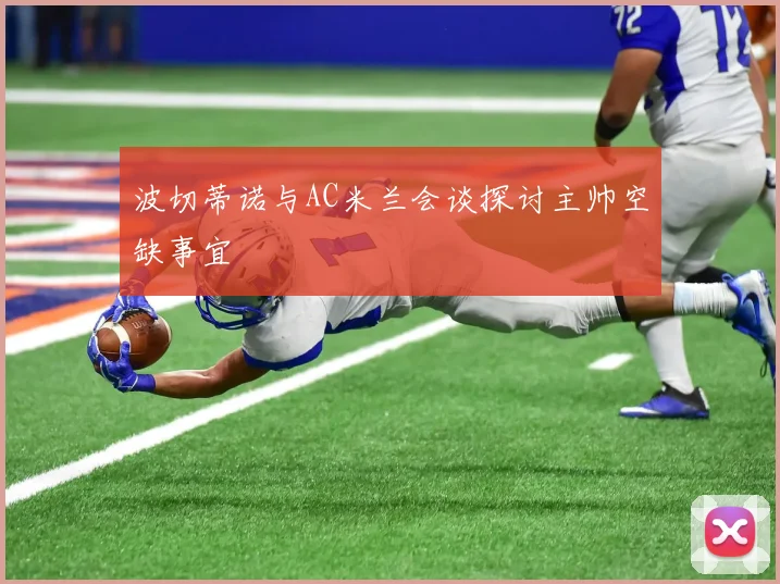 波切蒂诺与AC米兰会谈探讨主帅空缺事宜