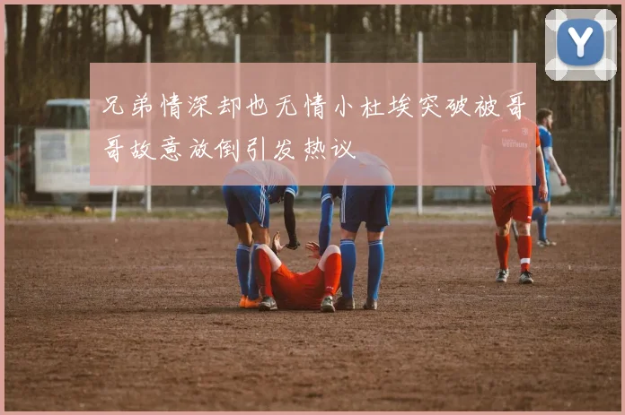 兄弟情深却也无情小杜埃突破被哥哥故意放倒引发热议