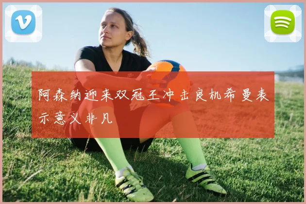 阿森纳迎来双冠王冲击良机希曼表示意义非凡