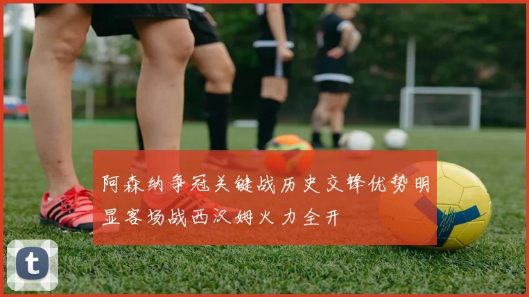 阿森纳争冠关键战历史交锋优势明显客场战西汉姆火力全开