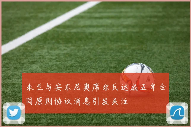 米兰与安东尼奥席尔瓦达成五年合同原则协议消息引发关注