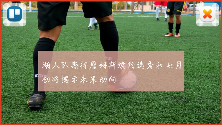 湖人队期待詹姆斯续约选秀和七月初将揭示未来动向