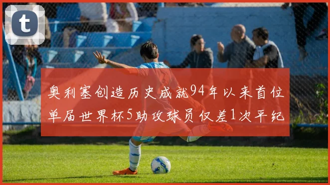 奥利塞创造历史成就94年以来首位单届世界杯5助攻球员仅差1次平纪录