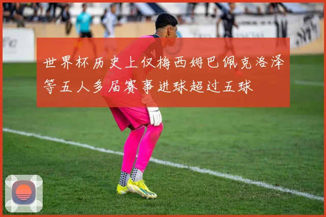 世界杯历史上仅梅西姆巴佩克洛泽等五人多届赛事进球超过五球
