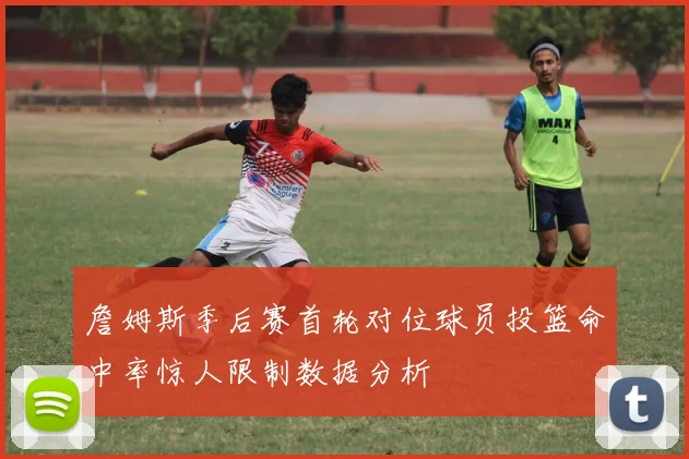 詹姆斯季后赛首轮对位球员投篮命中率惊人限制数据分析