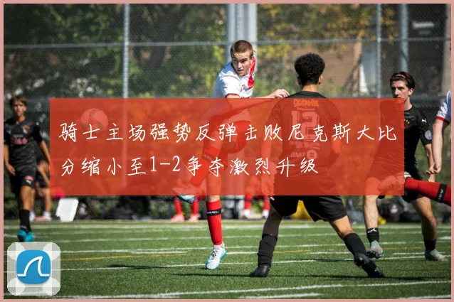 骑士主场强势反弹击败尼克斯大比分缩小至1-2争夺激烈升级