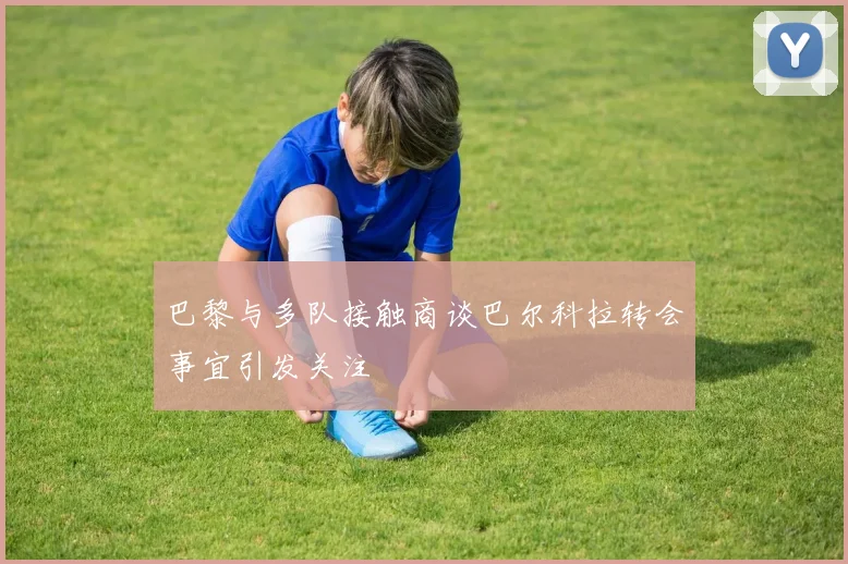 巴黎与多队接触商谈巴尔科拉转会事宜引发关注