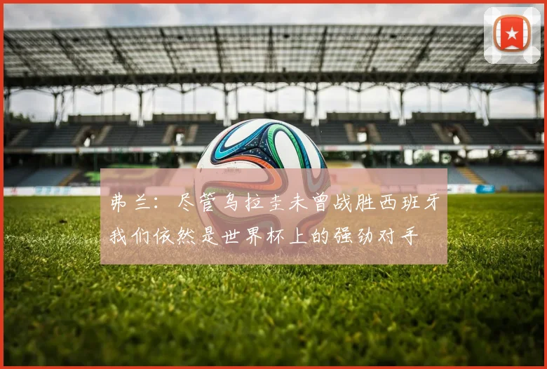 弗兰：尽管乌拉圭未曾战胜西班牙我们依然是世界杯上的强劲对手