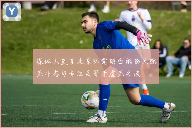 媒体人直言北京队需明白纸面天赋无斗志与专注度等于虚无之谈