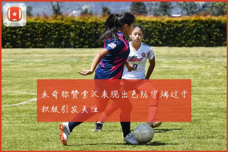 米奇称赞索汉表现出色防守端过于积极引发关注