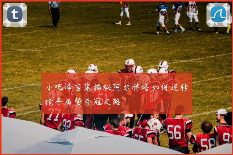 小吧译言家揭秘阿尔特塔如何逆转枪手局势夺冠之路