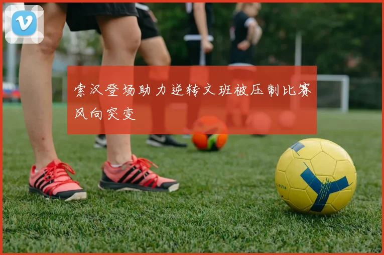 索汉登场助力逆转文班被压制比赛风向突变